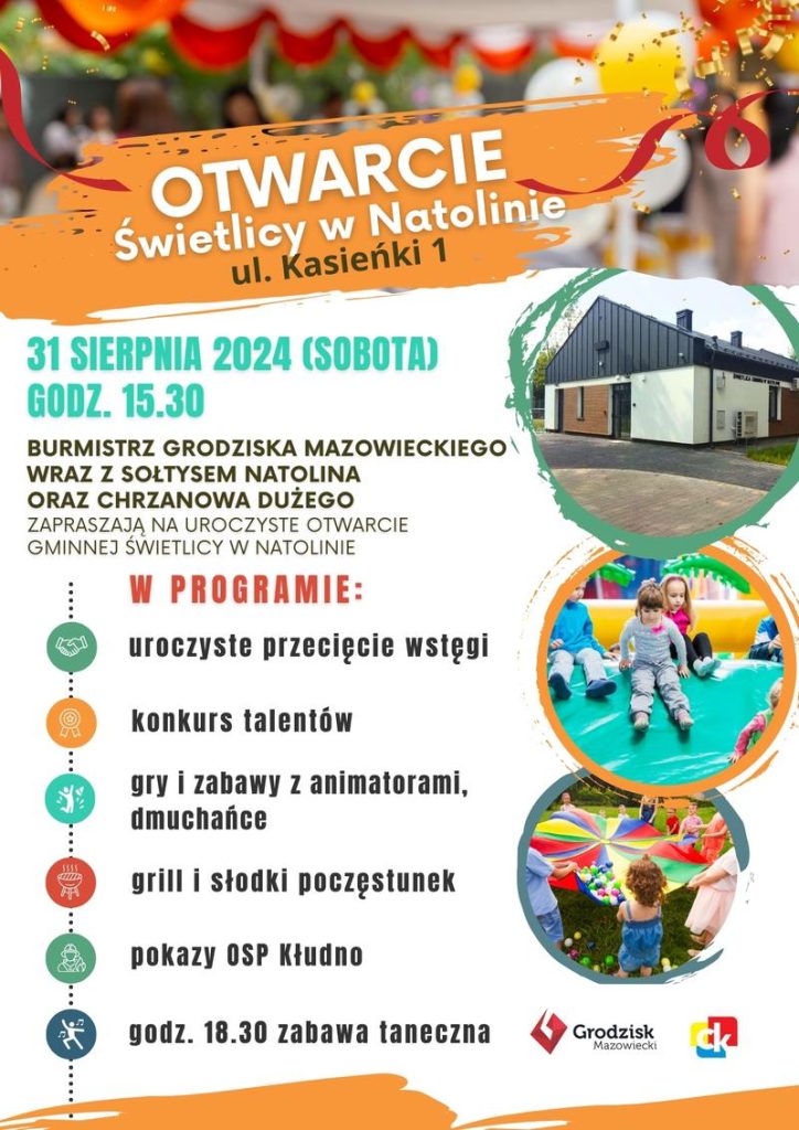 Otwarcie Świetlicy w Natolinie ul. Kasieńki 1 31 SIERPNIA 2024 (SOBOTA) GODZ. 15.30 BURMISTRZ GRODZISKA MAZOWIECKIEGO WRAZ Z SOŁTYSEM NATOLINA ORAZ CHRZANOWA DUŻEGO ZAPRASZAJĄ NA UROCZYSTE OTWARCIE GMINNEJ ŚWIETLICY W NATOLINIE W PROGRAMIE: uroczyste przecięcie wstęgi konkurs talentów gry i zabawy z animatorami, dmuchańce grill i słodki poczęstunek pokazy OSP Kłudno godz. 18.30 zabawa taneczna Grodzisk Mazowiecki