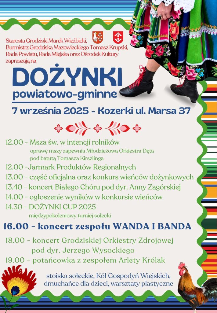 Starosta Grodziski Marek Wieżbicki, Burmistrz Grodziska Mazowieckiego Tomasz Krupski, Rada Powiatu, Rada Miejska oraz Ośrodek Kultury zapraszają na DOŻYNKI powiatowo-gminne 7 września 2025 - Kozerki ul. Marsa 37 12.00 - Msza św. w intencji rolników oprawę mszy zapewnia Młodzieżowa Orkiestra Dęta pod batutą Tomasza Kirszlinga 12.00 -Jarmark Produktów Regionalnych 13.00 - część oficjalna oraz konkurs wieńców dożynkowych 13.40 - koncert Białego Chóru pod dyr. Anny Zagórskiej 14.00 – ogłoszenie wyników w konkursie wieńców 14.30 - DOŻYNKI CUP 2025 międzypokoleniowy turniej sołecki 16.00 - koncert zespołu WANDA I BANDA 18.00 koncert Grodziskiej Orkiestry Zdrojowej pod dyr. Jerzego Wysockiego 19.00 - potańcowka z zespołem Arlety Królak stoiska sołeckie, Kół Gospodyń Wiejskich, dmuchańce dla dzieci, warsztaty plastyczne